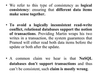 • We refer to this type of consistency as logical
consistency: ensuring that different data items
make sense together.
• To avoid a logically inconsistent read-write
conflict, relational databases support the notion
of transactions. Providing Martin wraps his two
writes in a transaction, the system guarantees that
Pramod will either read both data items before the
update or both after the update.
• A common claim we hear is that NoSQL
databases don’t support transactions and thus
can’t be consistent, such claim is mostly wrong.
 