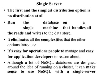 Single Server
• The first and the simplest distribution option is
no distribution at all.
• Run the database on a
single machine that handles all
the reads and writes to the data store.
• It eliminates all the complexities that the other
options introduce
• It’s easy for operations people to manage and easy
for application developers to reason about.
• Although a lot of NoSQL databases are designed
around the idea of running on a cluster, it can make
sense to use NoSQL with a single-server
 