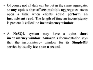 • Of course not all data can be put in the same aggregate,
so any update that affects multiple aggregates leaves
open a time when clients could perform an
inconsistent read. The length of time an inconsistency
is present is called the inconsistency window.
• A NoSQL system may have a quite short
inconsistency window: Amazon’s documentation says
that the inconsistency window for its SimpleDB
service is usually less than a second.
 