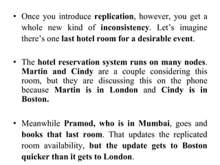 • Once you introduce replication, however, you get a
whole new kind of inconsistency. Let’s imagine
there’s one last hotel room for a desirable event.
• The hotel reservation system runs on many nodes.
Martin and Cindy are a couple considering this
room, but they are discussing this on the phone
because Martin is in London and Cindy is in
Boston.
• Meanwhile Pramod, who is in Mumbai, goes and
books that last room. That updates the replicated
room availability, but the update gets to Boston
quicker than it gets to London.
 