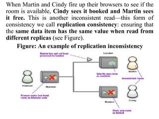 When Martin and Cindy fire up their browsers to see if the
room is available, Cindy sees it booked and Martin sees
it free. This is another inconsistent read—this form of
consistency we call replication consistency: ensuring that
the same data item has the same value when read from
different replicas (see Figure).
Figure: An example of replication inconsistency
 