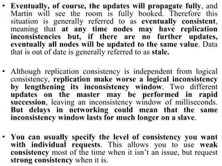 • Eventually, of course, the updates will propagate fully, and
Martin will see the room is fully booked. Therefore this
situation is generally referred to as eventually consistent,
meaning that at any time nodes may have replication
inconsistencies but, if there are no further updates,
eventually all nodes will be updated to the same value. Data
that is out of date is generally referred to as stale.
• Although replication consistency is independent from logical
consistency, replication make worse a logical inconsistency
by lengthening its inconsistency window. Two different
updates on the master may be performed in rapid
succession, leaving an inconsistency window of milliseconds.
But delays in networking could mean that the same
inconsistency window lasts for much longer on a slave.
• You can usually specify the level of consistency you want
with individual requests. This allows you to use weak
consistency most of the time when it isn’t an issue, but request
strong consistency when it is.
 