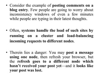 • Consider the example of posting comments on a
blog entry. Few people are going to worry about
inconsistency windows of even a few minutes
while people are typing in their latest thoughts.
• Often, systems handle the load of such sites by
running on a cluster and load-balancing
incoming requests to different nodes.
• Therein lies a danger: You may post a message
using one node, then refresh your browser, but
the refresh goes to a different node which
hasn’t received your post yet—and it looks like
your post was lost.
 