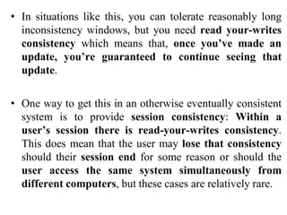 • In situations like this, you can tolerate reasonably long
inconsistency windows, but you need read your-writes
consistency which means that, once you’ve made an
update, you’re guaranteed to continue seeing that
update.
• One way to get this in an otherwise eventually consistent
system is to provide session consistency: Within a
user’s session there is read-your-writes consistency.
This does mean that the user may lose that consistency
should their session end for some reason or should the
user access the same system simultaneously from
different computers, but these cases are relatively rare.
 
