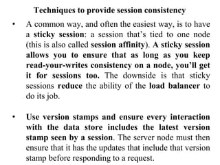 Techniques to provide session consistency
• A common way, and often the easiest way, is to have
a sticky session: a session that’s tied to one node
(this is also called session affinity). A sticky session
allows you to ensure that as long as you keep
read-your-writes consistency on a node, you’ll get
it for sessions too. The downside is that sticky
sessions reduce the ability of the load balancer to
do its job.
• Use version stamps and ensure every interaction
with the data store includes the latest version
stamp seen by a session. The server node must then
ensure that it has the updates that include that version
stamp before responding to a request.
 