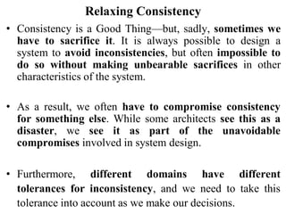Relaxing Consistency
• Consistency is a Good Thing—but, sadly, sometimes we
have to sacrifice it. It is always possible to design a
system to avoid inconsistencies, but often impossible to
do so without making unbearable sacrifices in other
characteristics of the system.
• As a result, we often have to compromise consistency
for something else. While some architects see this as a
disaster, we see it as part of the unavoidable
compromises involved in system design.
• Furthermore, different domains have different
tolerances for inconsistency, and we need to take this
tolerance into account as we make our decisions.
 