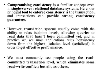• Compromising consistency is a familiar concept even
in single-server relational database systems. Here, our
principal tool to enforce consistency is the transaction,
and transactions can provide strong consistency
guarantees.
• However, transaction systems usually come with the
ability to relax isolation levels, allowing queries to
read data that hasn’t been committed yet, and in
practice we see most applications relax consistency
down from the highest isolation level (serialized) in
order to get effective performance.
• We most commonly see people using the read-
committed transaction level, which eliminates some
read-write conflicts but allows others.
 