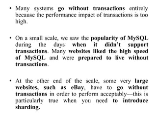 • Many systems go without transactions entirely
because the performance impact of transactions is too
high.
• On a small scale, we saw the popularity of MySQL
during the days when it didn’t support
transactions. Many websites liked the high speed
of MySQL and were prepared to live without
transactions.
• At the other end of the scale, some very large
websites, such as eBay, have to go without
transactions in order to perform acceptably—this is
particularly true when you need to introduce
sharding.
 