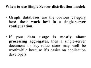 When to use Single Server distribution model:
• Graph databases are the obvious category
here—these work best in a single-server
configuration.
• If your data usage is mostly about
processing aggregates, then a single-server
document or key-value store may well be
worthwhile because it’s easier on application
developers.
 