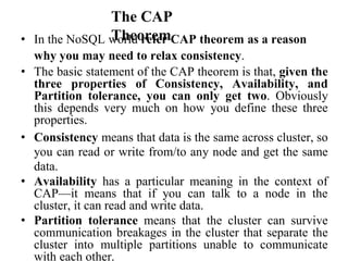 The CAP
Theorem
• In the NoSQL world refer CAP theorem as a reason
why you may need to relax consistency.
• The basic statement of the CAP theorem is that, given the
three properties of Consistency, Availability, and
Partition tolerance, you can only get two. Obviously
this depends very much on how you define these three
properties.
• Consistency means that data is the same across cluster, so
you can read or write from/to any node and get the same
data.
• Availability has a particular meaning in the context of
CAP—it means that if you can talk to a node in the
cluster, it can read and write data.
• Partition tolerance means that the cluster can survive
communication breakages in the cluster that separate the
cluster into multiple partitions unable to communicate
with each other.
 