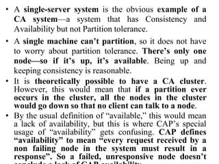 • A single-server system is the obvious example of a
CA system—a system that has Consistency and
Availability but not Partition tolerance.
• A single machine can’t partition, so it does not have
to worry about partition tolerance. There’s only one
node—so if it’s up, it’s available. Being up and
keeping consistency is reasonable.
• It is theoretically possible to have a CA cluster.
However, this would mean that if a partition ever
occurs in the cluster, all the nodes in the cluster
would go down so that no client can talk to a node.
• By the usual definition of “available,” this would mean
a lack of availability, but this is where CAP’s special
usage of “availability” gets confusing. CAP defines
“availability” to mean “every request received by a
non failing node in the system must result in a
response”. So a failed, unresponsive node doesn’t
 