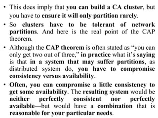 • This does imply that you can build a CA cluster, but
you have to ensure it will only partition rarely.
• So clusters have to be tolerant of network
partitions. And here is the real point of the CAP
theorem.
• Although the CAP theorem is often stated as “you can
only get two out of three,” in practice what it’s saying
is that in a system that may suffer partitions, as
distributed system do, you have to compromise
consistency versus availability.
• Often, you can compromise a little consistency to
get some availability. The resulting system would be
neither perfectly consistent nor perfectly
available—but would have a combination that is
reasonable for your particular needs.
 