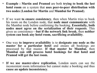 • Example : Martin and Pramod are both trying to book the last
hotel room on a system that uses peer-to-peer distribution with
two nodes (London for Martin and Mumbai for Pramod).
• If we want to ensure consistency, then when Martin tries to book
his room on the London node, that node must communicate with
the Mumbai node before confirming the booking. Essentially, both
nodes must agree on the serialization of their requests. This
gives us consistency—but if the network link break, then neither
system can book any hotel room, sacrificing availability.
• One way to improve availability is to designate one node as the
master for a particular hotel and ensure all bookings are
processed by that master. If that master be Mumbai, then
Mumbai can still process hotel bookings for that hotel and
Pramod will get the last room.
• If we use master-slave replication, London users can see the
inconsistent room information but cannot make a booking and thus
cause an update inconsistency.
 