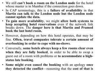 • We still can’t book a room on the London node for the hotel
whose master is in Mumbai if the connection goes down.
• In CAP terminology, this is a failure of availability in that
Martin can talk to the London node but the London node
cannot update the data.
• To gain more availability, we might allow both systems to
keep accepting hotel reservations even if the network link
breaks down. The danger here is that Martin and Pramod
book the last hotel room.
• However, depending on how this hotel operates, that may be
fine. Often, travel companies tolerate a certain amount of
overbooking in order to cope with no-shows.
• Conversely, some hotels always keep a few rooms clear even
when they are fully booked, in order to be able to swap a
guest out of a room with problems or to accommodate a high-
status late booking.
• Some might even cancel the booking with an apology once
they detected the conflict—reasoning that the cost of that is
 