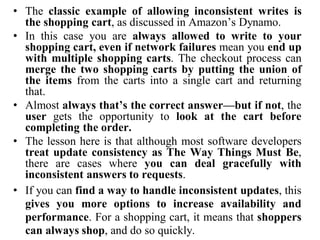 • The classic example of allowing inconsistent writes is
the shopping cart, as discussed in Amazon’s Dynamo.
• In this case you are always allowed to write to your
shopping cart, even if network failures mean you end up
with multiple shopping carts. The checkout process can
merge the two shopping carts by putting the union of
the items from the carts into a single cart and returning
that.
• Almost always that’s the correct answer—but if not, the
user gets the opportunity to look at the cart before
completing the order.
• The lesson here is that although most software developers
treat update consistency as The Way Things Must Be,
there are cases where you can deal gracefully with
inconsistent answers to requests.
• If you can find a way to handle inconsistent updates, this
gives you more options to increase availability and
performance. For a shopping cart, it means that shoppers
can always shop, and do so quickly.
 