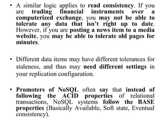 • A similar logic applies to read consistency. If you
are trading financial instruments over a
computerized exchange, you may not be able to
tolerate any data that isn’t right up to date.
However, if you are posting a news item to a media
website, you may be able to tolerate old pages for
minutes.
• Different data items may have different tolerances for
staleness, and thus may need different settings in
your replication configuration.
• Promoters of NoSQL often say that instead of
following the ACID properties of relational
transactions, NoSQL systems follow the BASE
properties (Basically Available, Soft state, Eventual
consistency).
 