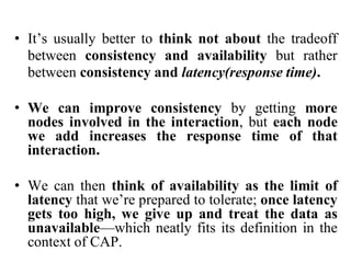 • It’s usually better to think not about the tradeoff
between consistency and availability but rather
between consistency and latency(response time).
• We can improve consistency by getting more
nodes involved in the interaction, but each node
we add increases the response time of that
interaction.
• We can then think of availability as the limit of
latency that we’re prepared to tolerate; once latency
gets too high, we give up and treat the data as
unavailable—which neatly fits its definition in the
context of CAP.
 