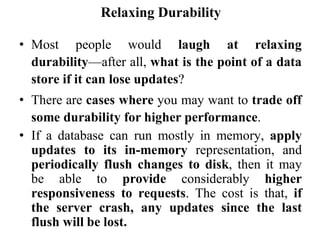 Relaxing Durability
• Most people would laugh at relaxing
durability—after all, what is the point of a data
store if it can lose updates?
• There are cases where you may want to trade off
some durability for higher performance.
• If a database can run mostly in memory, apply
updates to its in-memory representation, and
periodically flush changes to disk, then it may
be able to provide considerably higher
responsiveness to requests. The cost is that, if
the server crash, any updates since the last
flush will be lost.
 