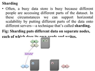 Sharding
• Often, a busy data store is busy because different
people are accessing different parts of the dataset. In
these circumstances we can support horizontal
scalability by putting different parts of the data onto
different servers—a technique that’s called sharding.
Fig: Sharding puts different data on separate nodes,
each of which does its own reads and writes.
 