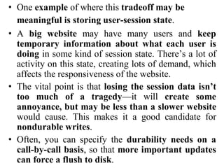 • One example of where this tradeoff may be
meaningful is storing user-session state.
• A big website may have many users and keep
temporary information about what each user is
doing in some kind of session state. There’s a lot of
activity on this state, creating lots of demand, which
affects the responsiveness of the website.
• The vital point is that losing the session data isn’t
too much of a tragedy—it will create some
annoyance, but may be less than a slower website
would cause. This makes it a good candidate for
nondurable writes.
• Often, you can specify the durability needs on a
call-by-call basis, so that more important updates
can force a flush to disk.
 