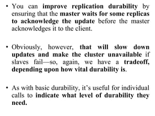 • You can improve replication durability by
ensuring that the master waits for some replicas
to acknowledge the update before the master
acknowledges it to the client.
• Obviously, however, that will slow down
updates and make the cluster unavailable if
slaves fail—so, again, we have a tradeoff,
depending upon how vital durability is.
• As with basic durability, it’s useful for individual
calls to indicate what level of durability they
need.
 