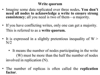 Write quorum
• Imagine some data replicated over three nodes. You don’t
need all nodes to acknowledge a write to ensure strong
consistency; all you need is two of them—a majority.
• If you have conflicting writes, only one can get a majority.
This is referred to as a write quorum.
• It is expressed in a slightly pretentious inequality of W >
N/2
• It means the number of nodes participating in the write
(W) must be more than the half the number of nodes
involved in replication (N).
• The number of replicas is often called the replication
factor.
 