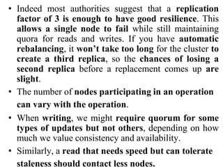 • Indeed most authorities suggest that a replication
factor of 3 is enough to have good resilience. This
allows a single node to fail while still maintaining
quora for reads and writes. If you have automatic
rebalancing, it won’t take too long for the cluster to
create a third replica, so the chances of losing a
second replica before a replacement comes up are
slight.
• The number of nodes participating in an operation
can vary with the operation.
• When writing, we might require quorum for some
types of updates but not others, depending on how
much we value consistency and availability.
• Similarly, a read that needs speed but can tolerate
staleness should contact less nodes.
 