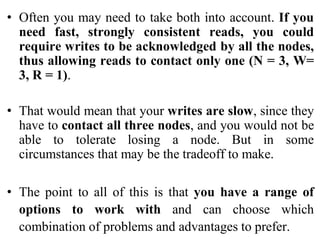 • Often you may need to take both into account. If you
need fast, strongly consistent reads, you could
require writes to be acknowledged by all the nodes,
thus allowing reads to contact only one (N = 3, W=
3, R = 1).
• That would mean that your writes are slow, since they
have to contact all three nodes, and you would not be
able to tolerate losing a node. But in some
circumstances that may be the tradeoff to make.
• The point to all of this is that you have a range of
options to work with and can choose which
combination of problems and advantages to prefer.
 