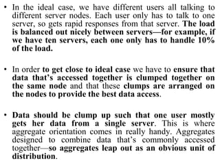 • In the ideal case, we have different users all talking to
different server nodes. Each user only has to talk to one
server, so gets rapid responses from that server. The load
is balanced out nicely between servers—for example, if
we have ten servers, each one only has to handle 10%
of the load.
• In order to get close to ideal case we have to ensure that
data that’s accessed together is clumped together on
the same node and that these clumps are arranged on
the nodes to provide the best data access.
• Data should be clump up such that one user mostly
gets her data from a single server. This is where
aggregate orientation comes in really handy. Aggregates
designed to combine data that’s commonly accessed
together—so aggregates leap out as an obvious unit of
distribution.
 