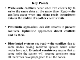 Key Points
• Write-write conflicts occur when two clients try to
write the same data at the same time. Read-write
conflicts occur when one client reads inconsistent
data in the middle of another client’s write.
• Pessimistic approaches lock data records to prevent
conflicts. Optimistic approaches detect conflicts
and fix them.
• Distributed systems see read-write conflicts due to
some nodes having received updates while other
nodes have not. Eventual consistency means that at
some point the system will become consistent once
all the writes have propagated to all the nodes.
 