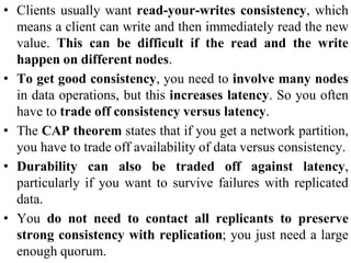 • Clients usually want read-your-writes consistency, which
means a client can write and then immediately read the new
value. This can be difficult if the read and the write
happen on different nodes.
• To get good consistency, you need to involve many nodes
in data operations, but this increases latency. So you often
have to trade off consistency versus latency.
• The CAP theorem states that if you get a network partition,
you have to trade off availability of data versus consistency.
• Durability can also be traded off against latency,
particularly if you want to survive failures with replicated
data.
• You do not need to contact all replicants to preserve
strong consistency with replication; you just need a large
enough quorum.
 