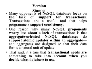 Version
Stamps
• Many opponents of NoSQL databases focus on
the lack of support for transactions.
Transactions are a useful tool that helps
programmers support consistency.
• One reason why many NoSQL proponents
worry less about a lack of transactions is that
aggregate-oriented NoSQL databases do
support atomic updates within an aggregate—
and aggregates are designed so that their data
forms a natural unit of update.
• That said, it’s true that transactional needs are
something to take into account when you
decide what database to use.
 