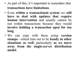 • As part of this, it’s important to remember that
transactions have limitations.
• Even within a transactional system we still
have to deal with updates that require
human intervention and usually cannot be
run within transactions because they would
involve holding a transaction open for too
long.
• We can cope with these using version
stamps—which turn out to be handy in other
situations as well, particularly as we move
away from the single-server distribution
model.
 