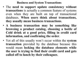 Business and System Transactions
• The need to support update consistency without
transactions is actually a common feature of systems
even when they are built on top of transactional
databases. When users think about transactions,
they usually mean business transactions.
• A business transaction may be something like
browsing a product catalog, choosing a bottle of
Cold drink at a good price, filling in credit card
information, and confirming the order.
• Yet all of this usually won’t occur within the system
transaction provided by the database because this
would mean locking the database elements while
the user is trying to find their credit card and gets
called off to lunch by their colleagues.
 