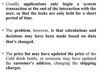 • Usually applications only begin a system
transaction at the end of the interaction with the
user, so that the locks are only held for a short
period of time.
• The problem, however, is that calculations and
decisions may have been made based on data
that’s changed.
• The price list may have updated the price of the
Cold drink bottle, or someone may have updated
the customer’s address, changing the shipping
charges.
 