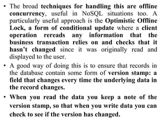 • The broad techniques for handling this are offline
concurrency, useful in NoSQL situations too. A
particularly useful approach is the Optimistic Offline
Lock, a form of conditional update where a client
operation rereads any information that the
business transaction relies on and checks that it
hasn’t changed since it was originally read and
displayed to the user.
• A good way of doing this is to ensure that records in
the database contain some form of version stamp: a
field that changes every time the underlying data in
the record changes.
• When you read the data you keep a note of the
version stamp, so that when you write data you can
check to see if the version has changed.
 