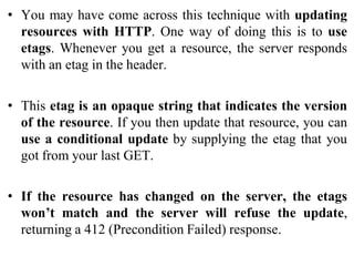 • You may have come across this technique with updating
resources with HTTP. One way of doing this is to use
etags. Whenever you get a resource, the server responds
with an etag in the header.
• This etag is an opaque string that indicates the version
of the resource. If you then update that resource, you can
use a conditional update by supplying the etag that you
got from your last GET.
• If the resource has changed on the server, the etags
won’t match and the server will refuse the update,
returning a 412 (Precondition Failed) response.
 