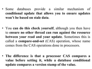 • Some databases provide a similar mechanism of
conditional update that allows you to ensure updates
won’t be based on stale data.
• You can do this check yourself, although you then have
to ensure no other thread can run against the resource
between your read and your update. Sometimes this is
called a compare-and-set (CAS) operation, whose name
comes from the CAS operations done in processors.
• The difference is that a processor CAS compares a
value before setting it, while a database conditional
update compares a version stamp of the value.
 