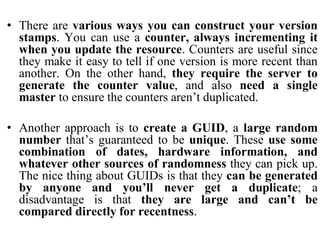• There are various ways you can construct your version
stamps. You can use a counter, always incrementing it
when you update the resource. Counters are useful since
they make it easy to tell if one version is more recent than
another. On the other hand, they require the server to
generate the counter value, and also need a single
master to ensure the counters aren’t duplicated.
• Another approach is to create a GUID, a large random
number that’s guaranteed to be unique. These use some
combination of dates, hardware information, and
whatever other sources of randomness they can pick up.
The nice thing about GUIDs is that they can be generated
by anyone and you’ll never get a duplicate; a
disadvantage is that they are large and can’t be
compared directly for recentness.
 