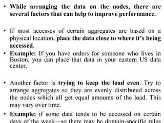 • While arranging the data on the nodes, there are
several factors that can help to improve performance.
• If most accesses of certain aggregates are based on a
physical location, place the data close to where it’s being
accessed.
• Example: If you have orders for someone who lives in
Boston, you can place that data in your eastern US data
center.
• Another factor is trying to keep the load even. Try to
arrange aggregates so they are evenly distributed across
the nodes which all get equal amounts of the load. This
may vary over time.
• Example: if some data tends to be accessed on certain
 