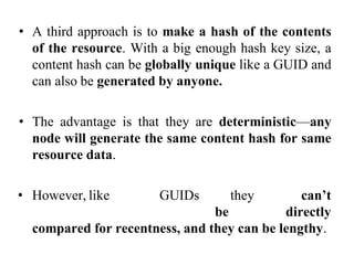 • A third approach is to make a hash of the contents
of the resource. With a big enough hash key size, a
content hash can be globally unique like a GUID and
can also be generated by anyone.
• The advantage is that they are deterministic—any
node will generate the same content hash for same
resource data.
• However, like GUIDs they can’t
be directly
compared for recentness, and they can be lengthy.
 