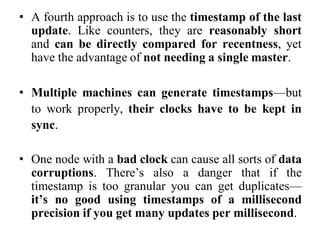 • A fourth approach is to use the timestamp of the last
update. Like counters, they are reasonably short
and can be directly compared for recentness, yet
have the advantage of not needing a single master.
• Multiple machines can generate timestamps—but
to work properly, their clocks have to be kept in
sync.
• One node with a bad clock can cause all sorts of data
corruptions. There’s also a danger that if the
timestamp is too granular you can get duplicates—
it’s no good using timestamps of a millisecond
precision if you get many updates per millisecond.
 