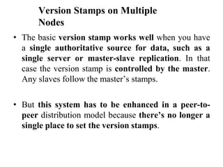 Version Stamps on Multiple
Nodes
• The basic version stamp works well when you have
a single authoritative source for data, such as a
single server or master-slave replication. In that
case the version stamp is controlled by the master.
Any slaves follow the master’s stamps.
• But this system has to be enhanced in a peer-to-
peer distribution model because there’s no longer a
single place to set the version stamps.
 