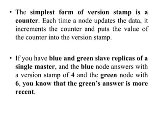 • The simplest form of version stamp is a
counter. Each time a node updates the data, it
increments the counter and puts the value of
the counter into the version stamp.
• If you have blue and green slave replicas of a
single master, and the blue node answers with
a version stamp of 4 and the green node with
6, you know that the green’s answer is more
recent.
 