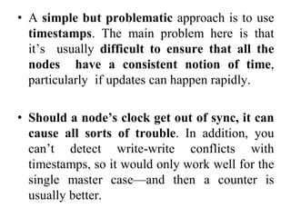 • A simple but problematic approach is to use
timestamps. The main problem here is that
it’s usually difficult to ensure that all the
nodes have a consistent notion of time,
particularly if updates can happen rapidly.
• Should a node’s clock get out of sync, it can
cause all sorts of trouble. In addition, you
can’t detect write-write conflicts with
timestamps, so it would only work well for the
single master case—and then a counter is
usually better.
 