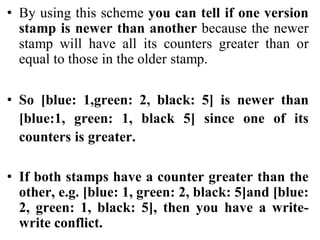 • By using this scheme you can tell if one version
stamp is newer than another because the newer
stamp will have all its counters greater than or
equal to those in the older stamp.
• So [blue: 1,green: 2, black: 5] is newer than
[blue:1, green: 1, black 5] since one of its
counters is greater.
• If both stamps have a counter greater than the
other, e.g. [blue: 1, green: 2, black: 5]and [blue:
2, green: 1, black: 5], then you have a write-
write conflict.
 