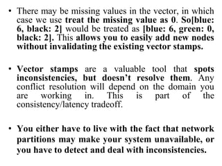 • There may be missing values in the vector, in which
case we use treat the missing value as 0. So[blue:
6, black: 2] would be treated as [blue: 6, green: 0,
black: 2]. This allows you to easily add new nodes
without invalidating the existing vector stamps.
• Vector stamps are a valuable tool that spots
inconsistencies, but doesn’t resolve them. Any
conflict resolution will depend on the domain you
are working in. This is part of the
consistency/latency tradeoff.
• You either have to live with the fact that network
partitions may make your system unavailable, or
you have to detect and deal with inconsistencies.
 