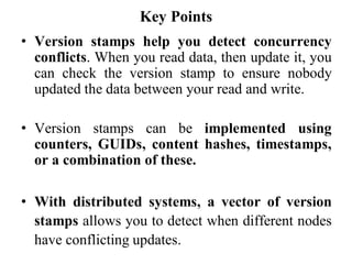 Key Points
• Version stamps help you detect concurrency
conflicts. When you read data, then update it, you
can check the version stamp to ensure nobody
updated the data between your read and write.
• Version stamps can be implemented using
counters, GUIDs, content hashes, timestamps,
or a combination of these.
• With distributed systems, a vector of version
stamps allows you to detect when different nodes
have conflicting updates.
 