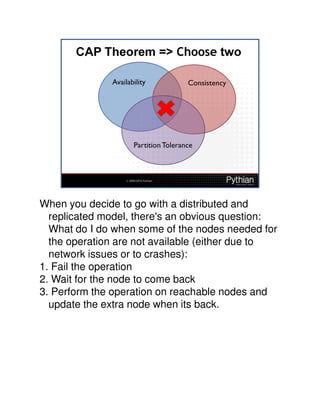 When you decide to go with a distributed and
  replicated model, there's an obvious question:
  What do I do when some of the nodes needed for
  the operation are not available (either due to
  network issues or to crashes):
1. Fail the operation
2. Wait for the node to come back
3. Perform the operation on reachable nodes and
  update the extra node when its back.
 