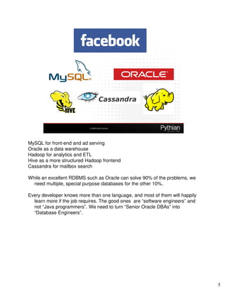 MySQL for front-end and ad serving
Oracle as a data warehouse
Hadoop for analytics and ETL
Hive as a more structured Hadoop frontend
Cassandra for mailbox search

While an excellent RDBMS such as Oracle can solve 90% of the problems, we
  need multiple, special purpose databases for the other 10%.

Every developer knows more than one language, and most of them will happily
  learn more if the job requires. The good ones are “software engineers” and
  not “Java programmers”. We need to turn “Senior Oracle DBAs” into
  “Database Engineers”.




                                                                               5
 